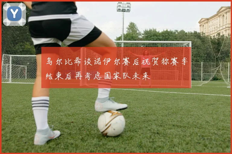 乌尔比希谈诺伊尔赛后祝贺称赛季结束后再考虑国家队未来