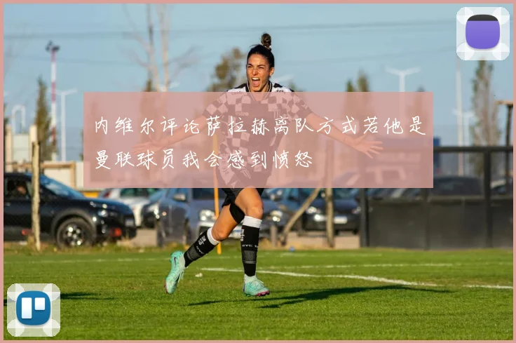 内维尔评论萨拉赫离队方式若他是曼联球员我会感到愤怒