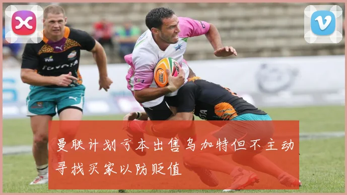 曼联计划亏本出售乌加特但不主动寻找买家以防贬值