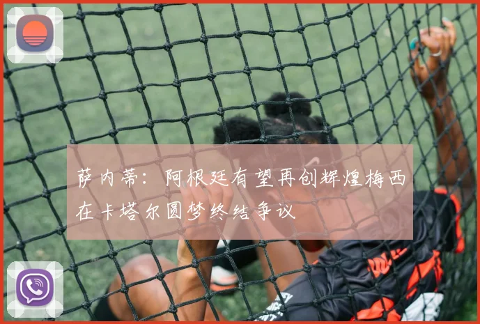 萨内蒂：阿根廷有望再创辉煌梅西在卡塔尔圆梦终结争议
