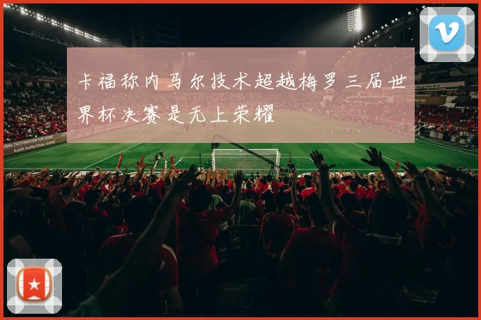 卡福称内马尔技术超越梅罗三届世界杯决赛是无上荣耀