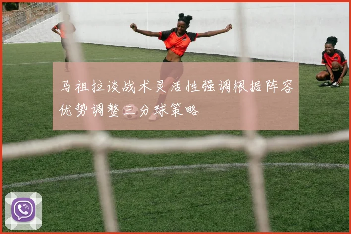 马祖拉谈战术灵活性强调根据阵容优势调整三分球策略