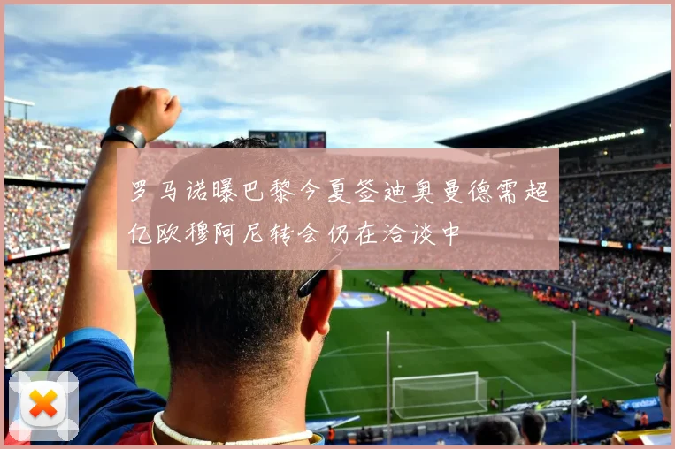 罗马诺曝巴黎今夏签迪奥曼德需超亿欧穆阿尼转会仍在洽谈中