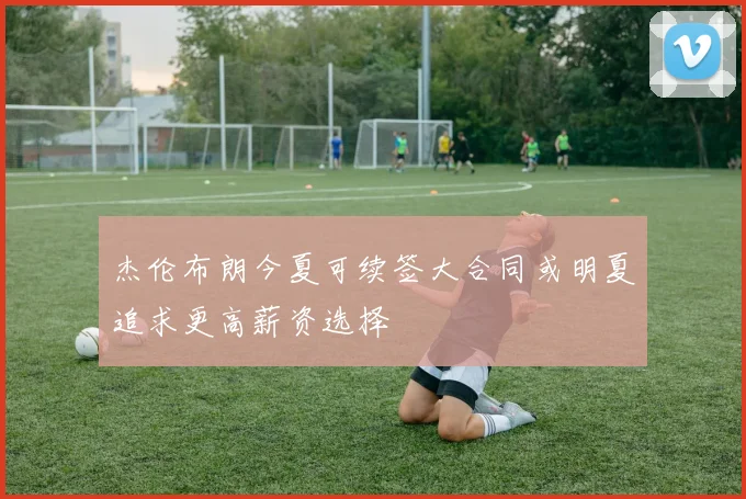 杰伦布朗今夏可续签大合同或明夏追求更高薪资选择