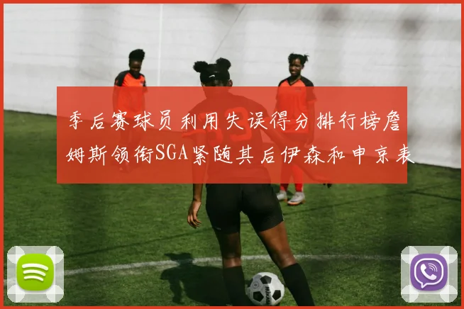 季后赛球员利用失误得分排行榜詹姆斯领衔SGA紧随其后伊森和申京表现不俗