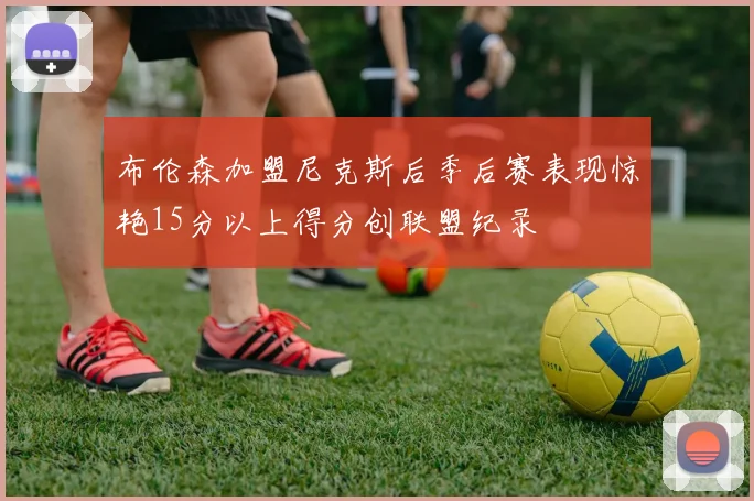 布伦森加盟尼克斯后季后赛表现惊艳15分以上得分创联盟纪录