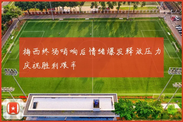 梅西终场哨响后情绪爆发释放压力庆祝胜利艰辛