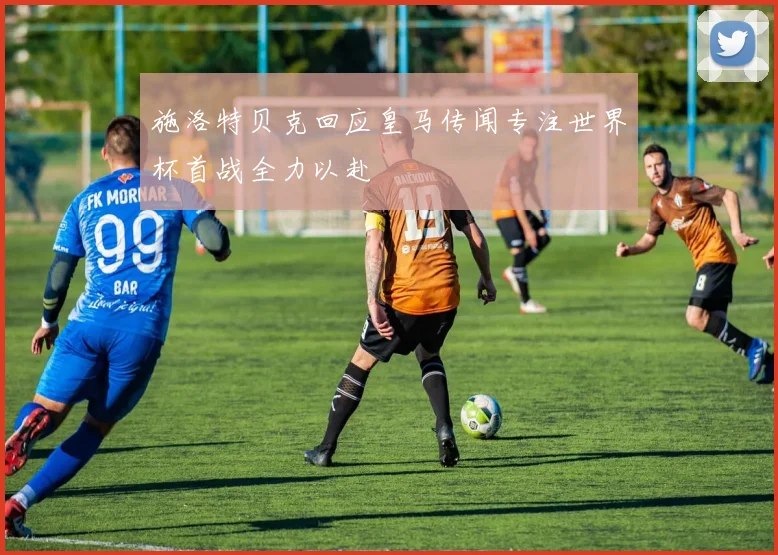 施洛特贝克回应皇马传闻专注世界杯首战全力以赴