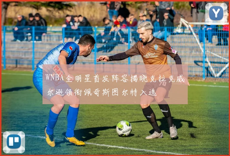 WNBA全明星首发阵容揭晓克拉克威尔逊领衔佩奇斯图尔特入选
