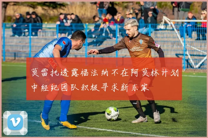 莫雷托透露福法纳不在阿莫林计划中经纪团队积极寻求新东家