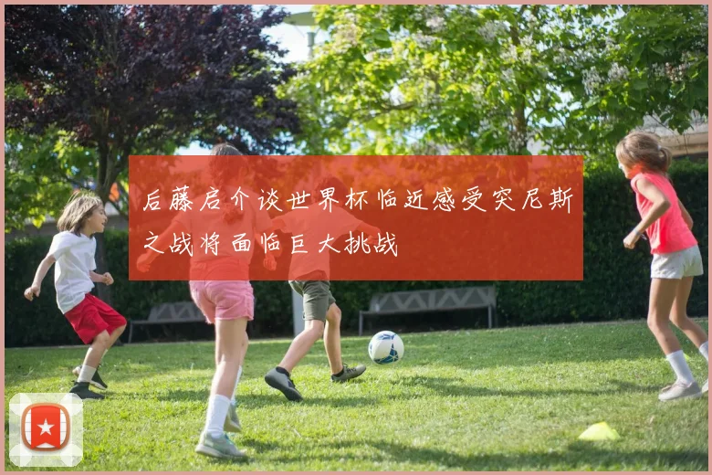 后藤启介谈世界杯临近感受突尼斯之战将面临巨大挑战