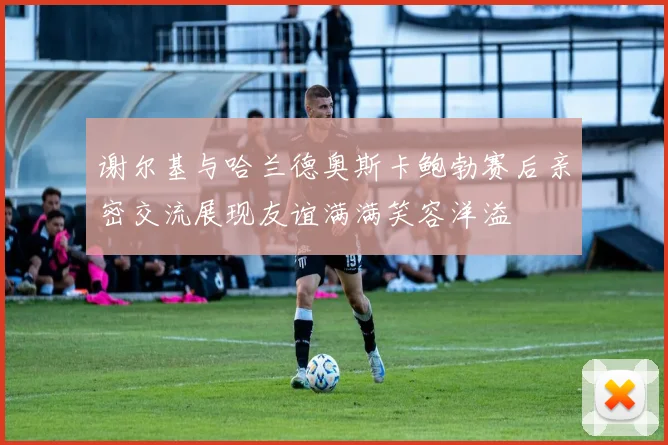 谢尔基与哈兰德奥斯卡鲍勃赛后亲密交流展现友谊满满笑容洋溢