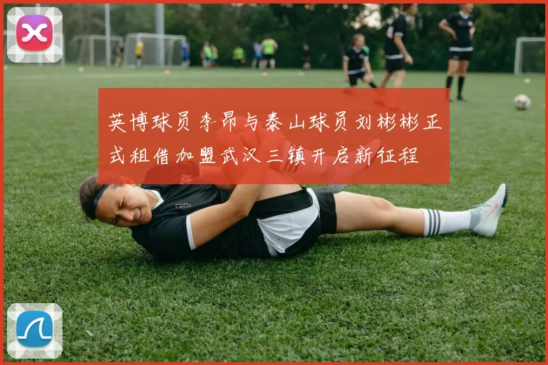 英博球员李昂与泰山球员刘彬彬正式租借加盟武汉三镇开启新征程