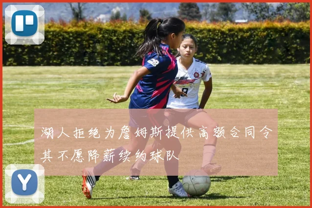 湖人拒绝为詹姆斯提供高额合同令其不愿降薪续约球队
