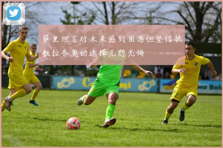 萨里坦言对未来感到困惑但坚信执教拉齐奥的选择无怨无悔