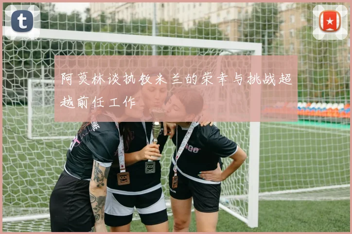 阿莫林谈执教米兰的荣幸与挑战超越前任工作