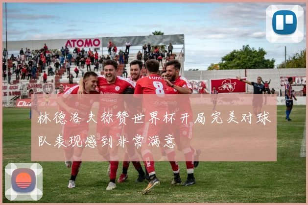 林德洛夫称赞世界杯开局完美对球队表现感到非常满意