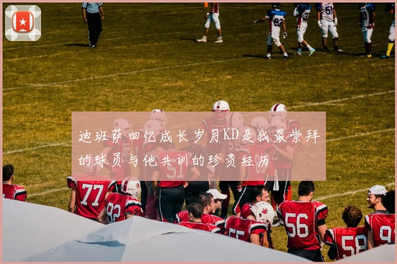 迪班萨回忆成长岁月KD是我最崇拜的球员与他共训的珍贵经历