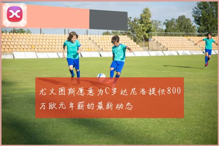 尤文图斯愿意为C罗达尼洛提供800万欧元年薪的最新动态