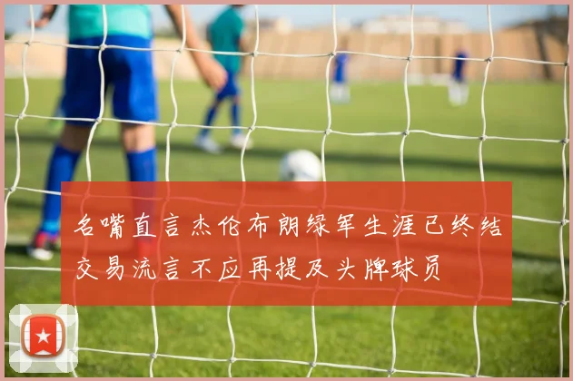 名嘴直言杰伦布朗绿军生涯已终结交易流言不应再提及头牌球员