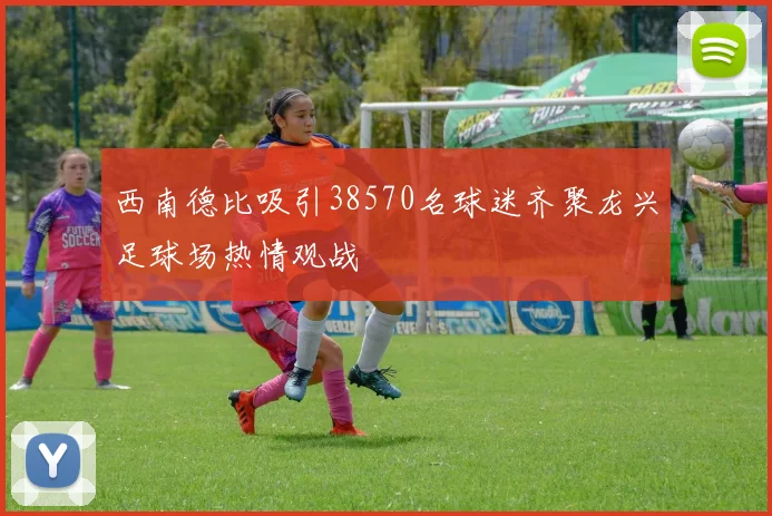 西南德比吸引38570名球迷齐聚龙兴足球场热情观战