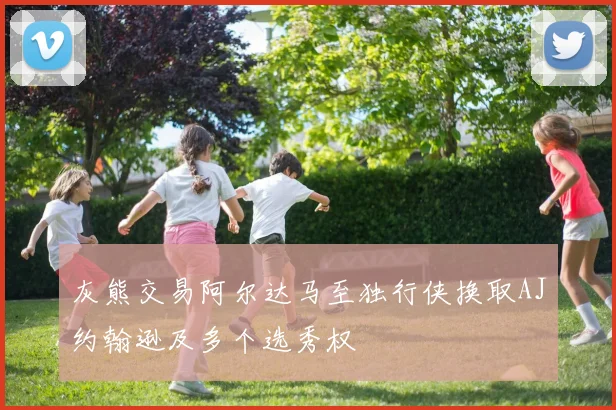 灰熊交易阿尔达马至独行侠换取AJ约翰逊及多个选秀权