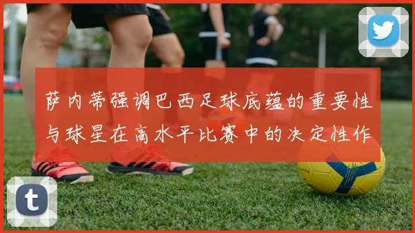 萨内蒂强调巴西足球底蕴的重要性与球星在高水平比赛中的决定性作用