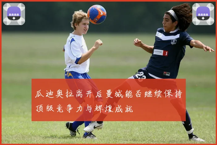 瓜迪奥拉离开后曼城能否继续保持顶级竞争力与辉煌成就
