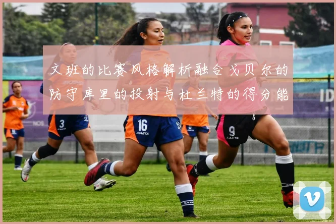 文班的比赛风格解析融合戈贝尔的防守库里的投射与杜兰特的得分能力