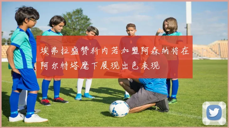 埃弗拉盛赞科内若加盟阿森纳将在阿尔特塔麾下展现出色表现