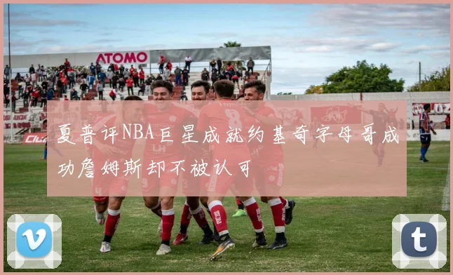 夏普评NBA巨星成就约基奇字母哥成功詹姆斯却不被认可